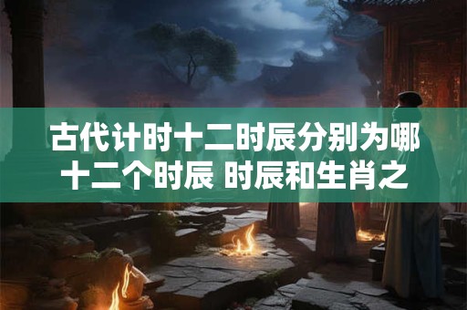 古代计时十二时辰分别为哪十二个时辰 时辰和生肖之间关系介绍！