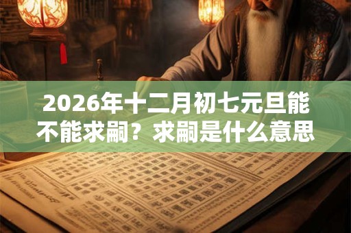 2026年十二月初七元旦能不能求嗣？求嗣是什么意思？