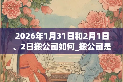 2026年1月31日和2月1日、2日搬公司如何_搬公司是吉日吗