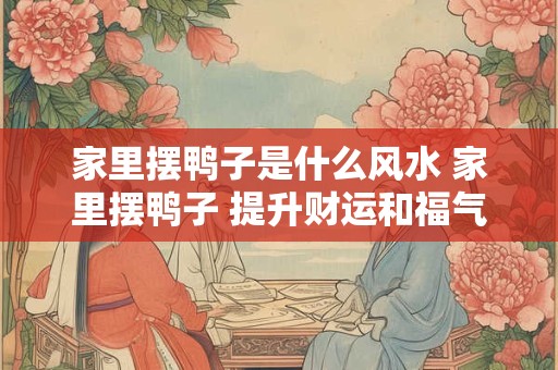 家里摆鸭子是什么风水 家里摆鸭子 提升财运和福气的秘诀！