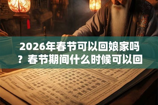 2026年春节可以回娘家吗？春节期间什么时候可以回娘家？