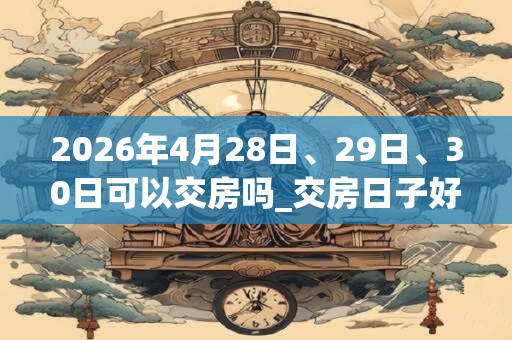 2026年4月28日、29日、30日可以交房吗_交房日子好吗