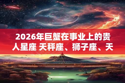 2026年巨蟹在事业上的贵人星座 天秤座、狮子座、天蝎座