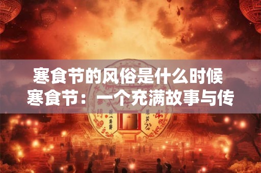 寒食节的风俗是什么时候 寒食节：一个充满故事与传统的节日