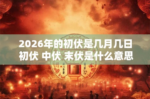 2026年的初伏是几月几日 初伏 中伏 末伏是什么意思