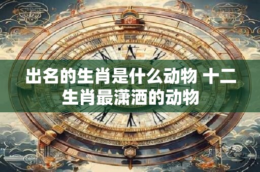 出名的生肖是什么动物 十二生肖最潇洒的动物