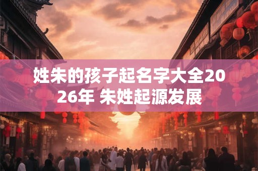姓朱的孩子起名字大全2026年 朱姓起源发展