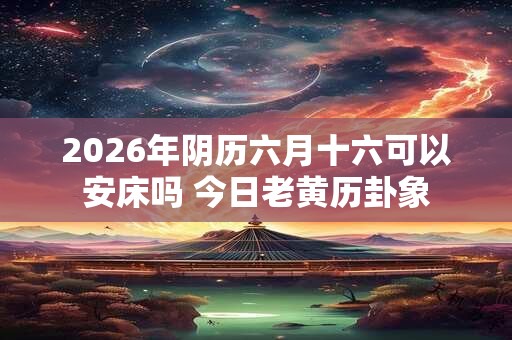 2026年阴历六月十六可以安床吗 今日老黄历卦象