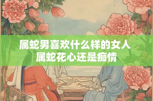 属蛇男喜欢什么样的女人 属蛇花心还是痴情