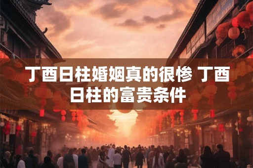 丁酉日柱婚姻真的很惨 丁酉日柱的富贵条件