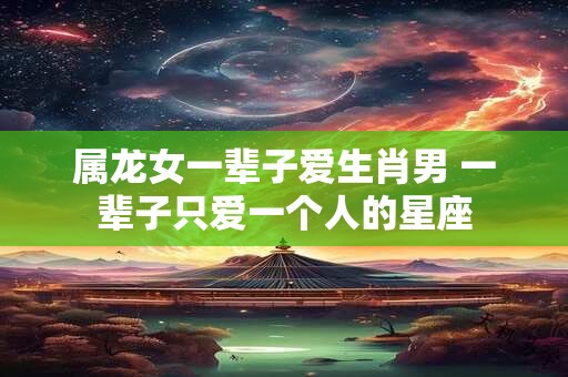 属龙女一辈子爱生肖男 一辈子只爱一个人的星座