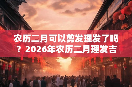农历二月可以剪发理发了吗？2026年农历二月理发吉日