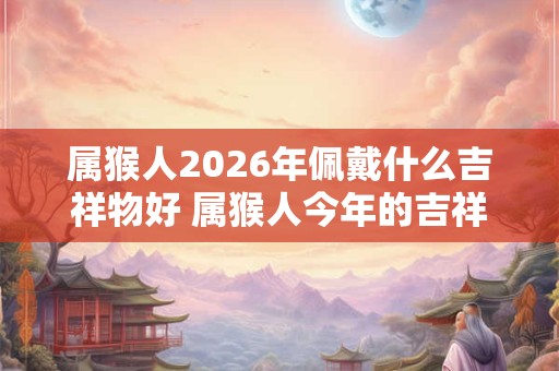 属猴人2026年佩戴什么吉祥物好 属猴人今年的吉祥物