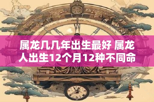 属龙几几年出生最好 属龙人出生12个月12种不同命