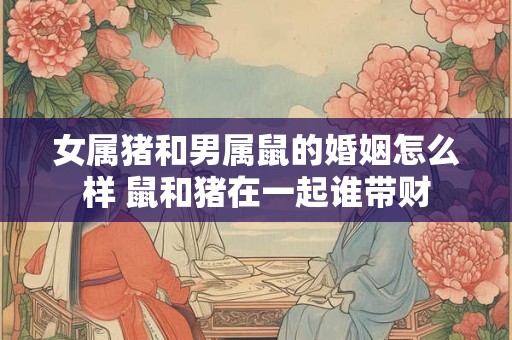 女属猪和男属鼠的婚姻怎么样 鼠和猪在一起谁带财