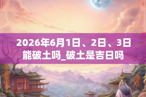 2026年6月1日、2日、3日能破土吗_破土是吉日吗