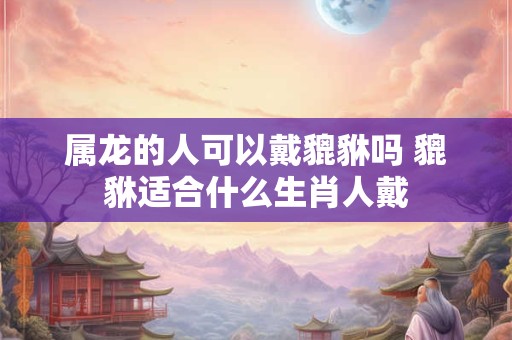 属龙的人可以戴貔貅吗 貔貅适合什么生肖人戴