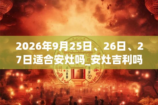 2026年9月25日、26日、27日适合安灶吗_安灶吉利吗