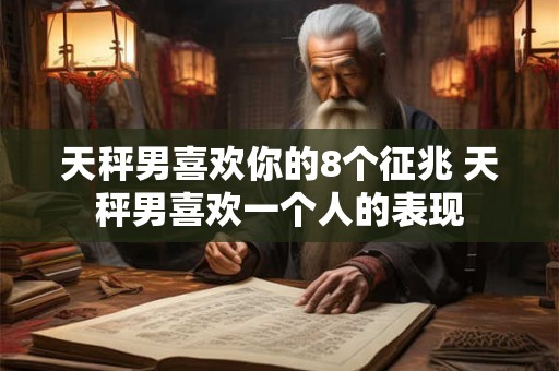 天秤男喜欢你的8个征兆 天秤男喜欢一个人的表现