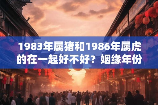 1983年属猪和1986年属虎的在一起好不好？姻缘年份揭晓！