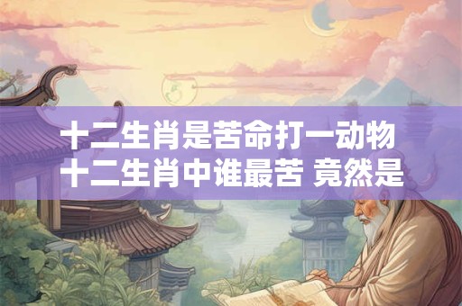 十二生肖是苦命打一动物 十二生肖中谁最苦 竟然是它！