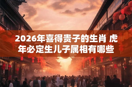 2026年喜得贵子的生肖 虎年必定生儿子属相有哪些