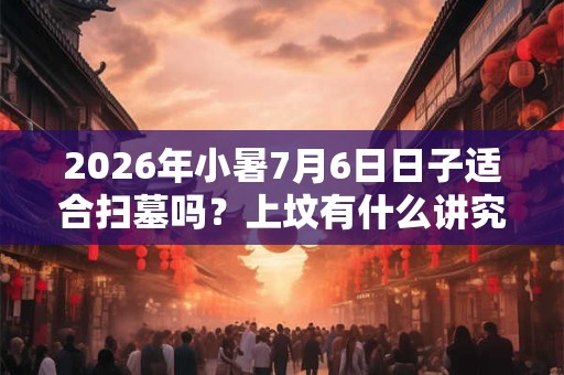 2026年小暑7月6日日子适合扫墓吗？上坟有什么讲究？