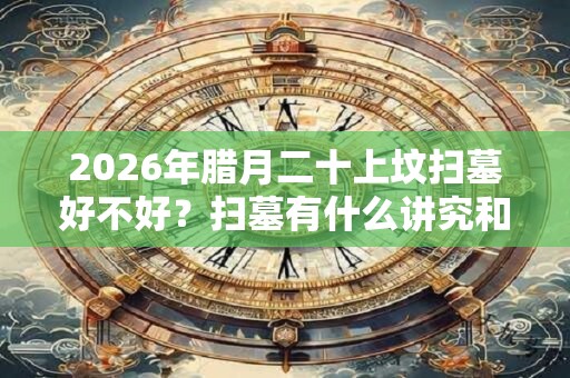 2026年腊月二十上坟扫墓好不好？扫墓有什么讲究和忌讳？