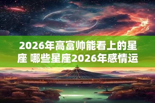 2026年高富帅能看上的星座 哪些星座2026年感情运很好