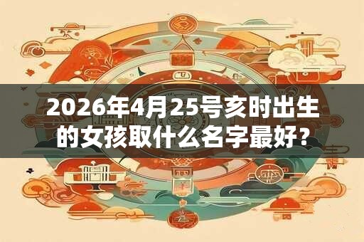 2026年4月25号亥时出生的女孩取什么名字最好？