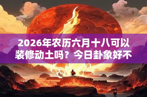 2026年农历六月十八可以装修动土吗？今日卦象好不好？