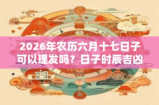 2026年农历六月十七日子可以理发吗？日子时辰吉凶？