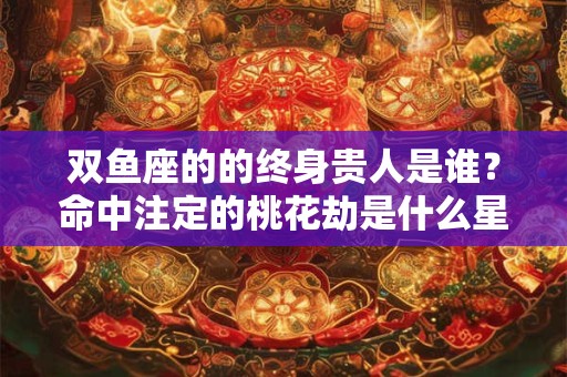 双鱼座的的终身贵人是谁？命中注定的桃花劫是什么星座？