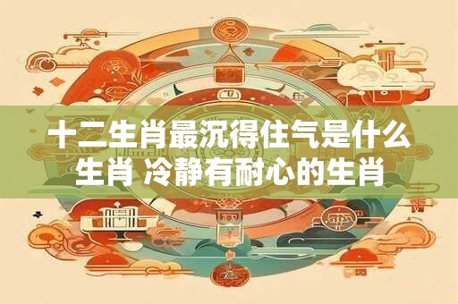 十二生肖最沉得住气是什么生肖 冷静有耐心的生肖