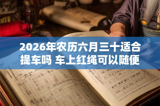 2026年农历六月三十适合提车吗 车上红绳可以随便摘吗