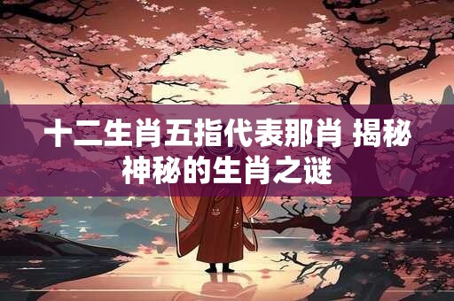 十二生肖五指代表那肖 揭秘神秘的生肖之谜