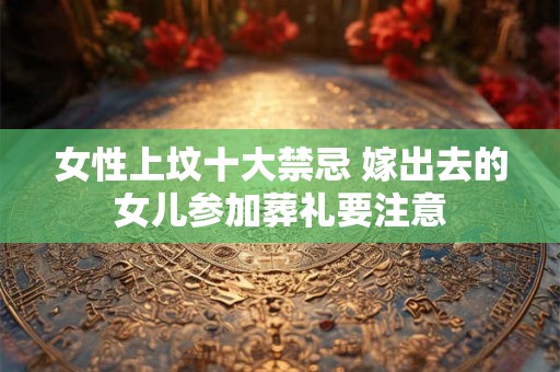 女性上坟十大禁忌 嫁出去的女儿参加葬礼要注意 女性上坟十大禁忌 嫁出去的女儿参加葬礼要注意