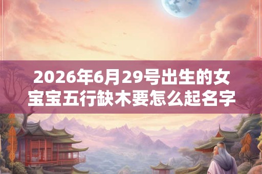 2026年6月29号出生的女宝宝五行缺木要怎么起名字