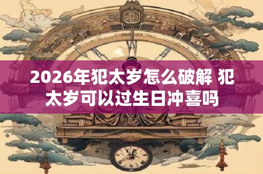 2026年犯太岁怎么破解 犯太岁可以过生日冲喜吗