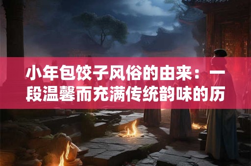 小年包饺子风俗的由来：一段温馨而充满传统韵味的历史