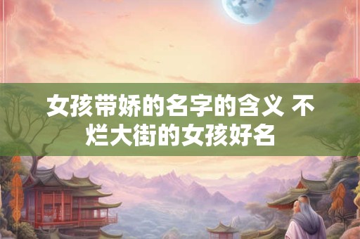 女孩带娇的名字的含义 不烂大街的女孩好名
