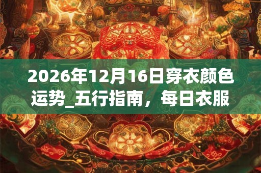 2026年12月16日穿衣颜色运势_五行指南，每日衣服颜色幸运色