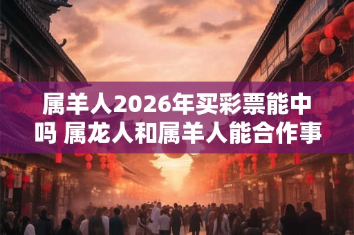 属羊人2026年买彩票能中吗 属龙人和属羊人能合作事业吗