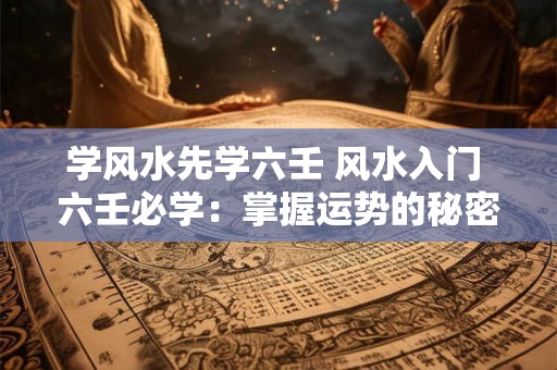 学风水先学六壬 风水入门 六壬必学：掌握运势的秘密武器