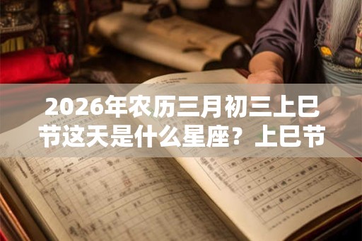 2026年农历三月初三上巳节这天是什么星座？上巳节是什么节日？
