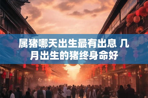 属猪哪天出生最有出息 几月出生的猪终身命好