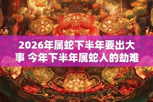 2026年属蛇下半年要出大事 今年下半年属蛇人的劫难
