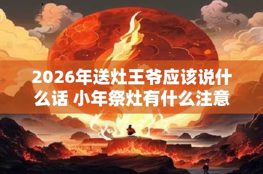 2026年送灶王爷应该说什么话 小年祭灶有什么注意事项
