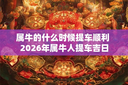 属牛的什么时候提车顺利 2026年属牛人提车吉日 属牛的什么时候提车顺利 2026年属牛人提车吉日