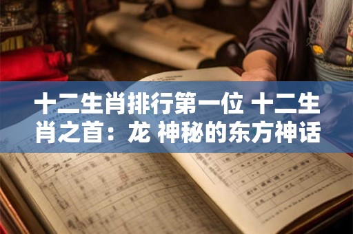 十二生肖排行第一位 十二生肖之首：龙 神秘的东方神话